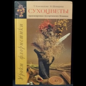 Шевырева Н. А., Коновалова Т. Ю. - Уроки флористики. Сухоцветы: Аранжировка. Ассортимент. Техника