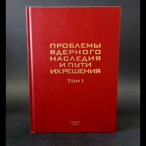 Авторский коллектив - Проблемы ядерного наследия и пути их решения. Том 1