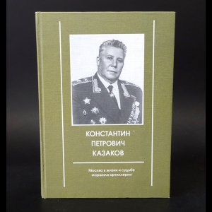 Авторский коллектив - Константин Петрович Казаков. Москва в жизни и судьбе маршала артиллерии 