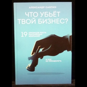 Саяпин А.В. - Что убьёт твой бизнес? 19 кризисов роста российских компаний и как их преодолеть