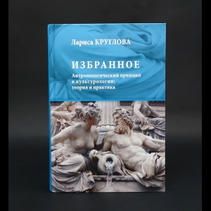 Круглова Лариса Константиновна - Избранное. Антропологический принцип в культурологии. Теория и практика 