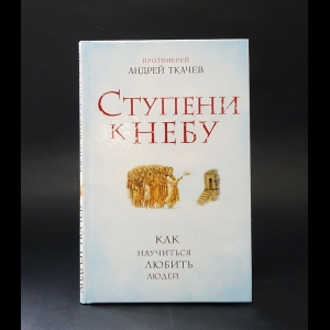 Протоиерей Андрей Ткачев - Ступени к небу. Как научиться любить людей