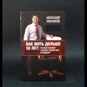 Мясников Александр  - Как жить дольше 50 лет. Честный разговор с врачом о лекарствах и медицине